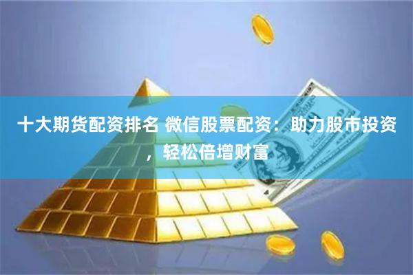 十大期货配资排名 微信股票配资：助力股市投资，轻松倍增财富