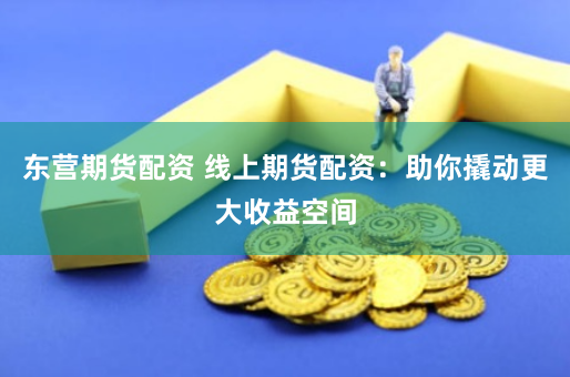 东营期货配资 线上期货配资：助你撬动更大收益空间