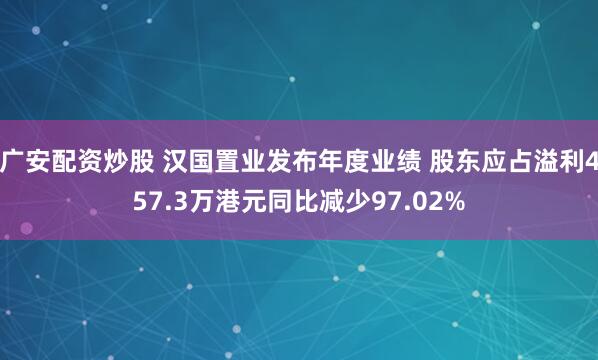 广安配资炒股 汉国置业发布年度业绩 股东应占溢利457.3万港元同比减少97.02%