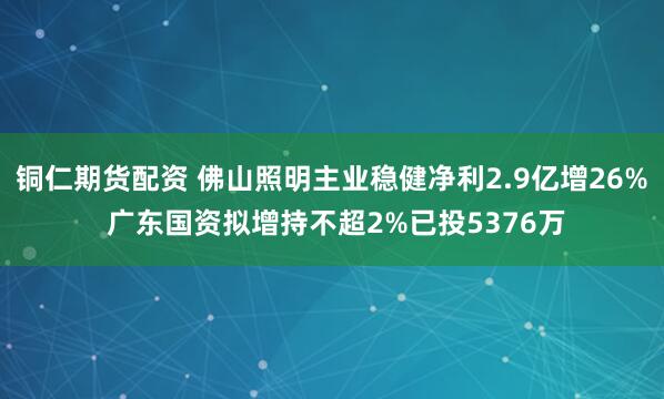 铜仁期货配资 佛山照明主业稳健净利2.9亿增26% 广东国资拟增持不超2%已投5376万
