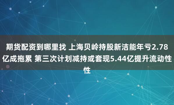 期货配资到哪里找 上海贝岭持股新洁能年亏2.78亿成拖累 第三次计划减持或套现5.44亿提升流动性