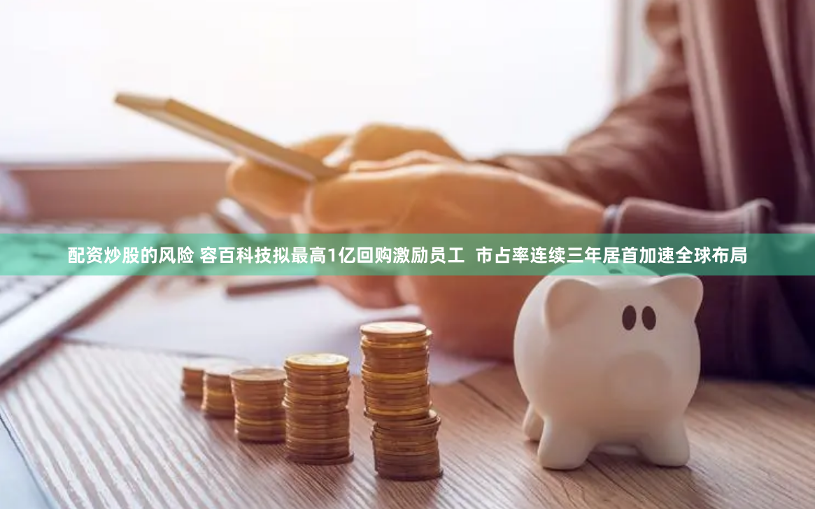 配资炒股的风险 容百科技拟最高1亿回购激励员工  市占率连续三年居首加速全球布局
