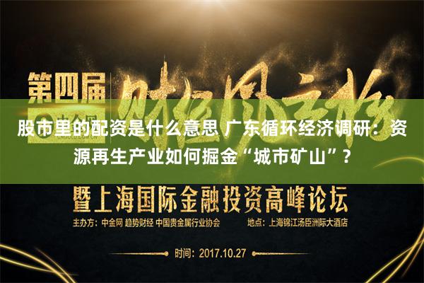 股市里的配资是什么意思 广东循环经济调研：资源再生产业如何掘金“城市矿山”？
