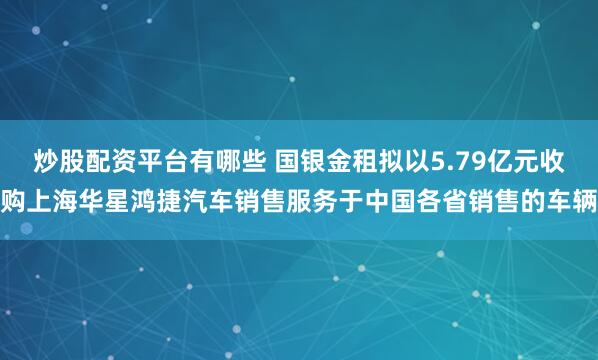 炒股配资平台有哪些 国银金租拟以5.79亿元收购上海华星鸿捷汽车销售服务于中国各省销售的车辆