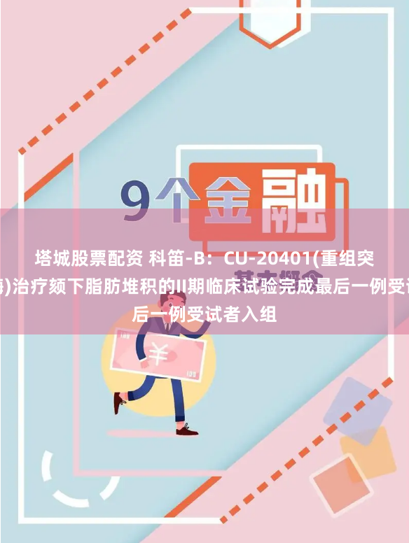 塔城股票配资 科笛-B：CU-20401(重组突变胶原酶)治疗颏下脂肪堆积的II期临床试验完成最后一例受试者入组