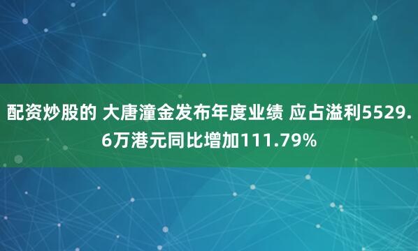 配资炒股的 大唐潼金发布年度业绩 应占溢利5529.6万港元同比增加111.79%