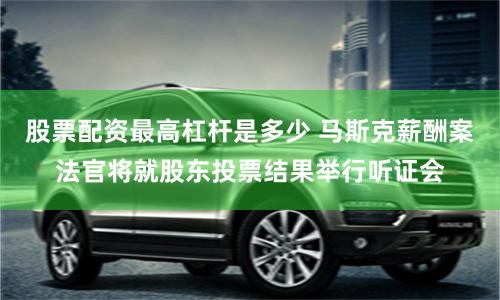 股票配资最高杠杆是多少 马斯克薪酬案法官将就股东投票结果举行听证会