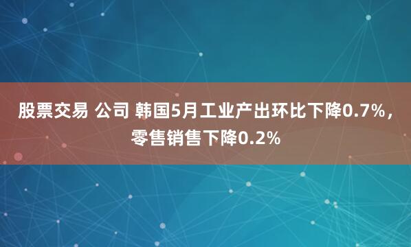 股票交易 公司 韩国5月工业产出环比下降0.7%，零售销售下降0.2%
