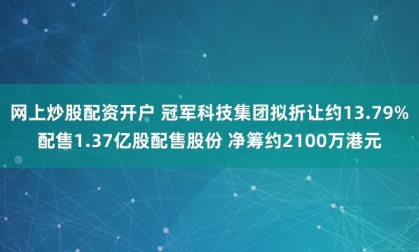 网上炒股配资开户 冠军科技集团拟折让约13.79%配售1.37亿股配售股份 净筹约2100万港元