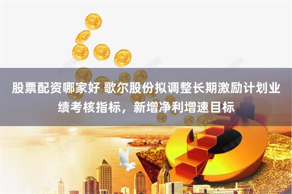 股票配资哪家好 歌尔股份拟调整长期激励计划业绩考核指标，新增净利增速目标