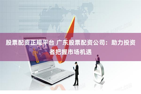 股票配资正规平台 广东股票配资公司：助力投资者把握市场机遇