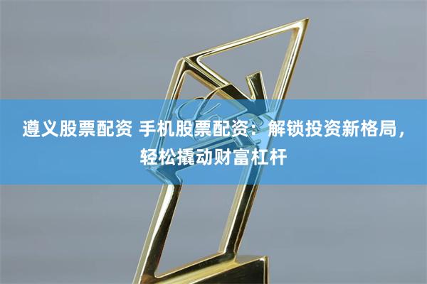 遵义股票配资 手机股票配资：解锁投资新格局，轻松撬动财富杠杆